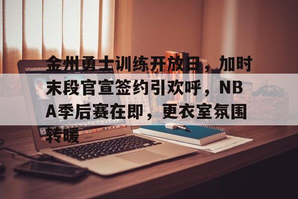 关于金州勇士训练开放日，加时末段官宣签约引欢呼，NBA季后赛在即，更衣室氛围转暖的信息