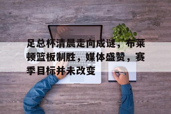 足总杯清晨走向成谜,布莱顿篮板制胜,媒体盛赞,赛季目标并未改变的简单介绍 足总杯清晨走向成谜,布莱顿篮板制胜,媒体盛赞,赛季目标并未改变的简单介绍