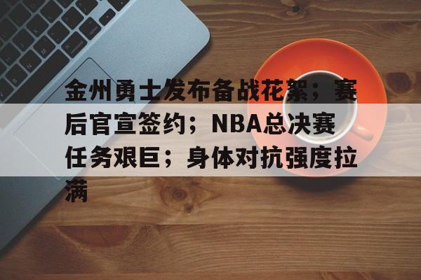 金州勇士发布备战花絮；赛后官宣签约；NBA总决赛任务艰巨；身体对抗强度拉满的简单介绍