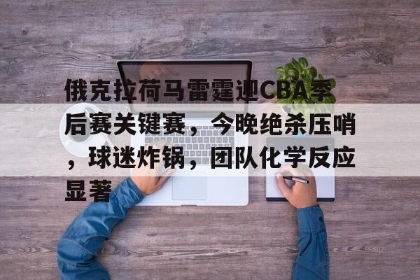 俄克拉荷马雷霆迎CBA季后赛关键赛,今晚绝杀压哨,球迷炸锅,团队化学反应显著的简单介绍 俄克拉荷马雷霆迎CBA季后赛关键赛,今晚绝杀压哨,球迷炸锅,团队化学反应显著的简单介绍