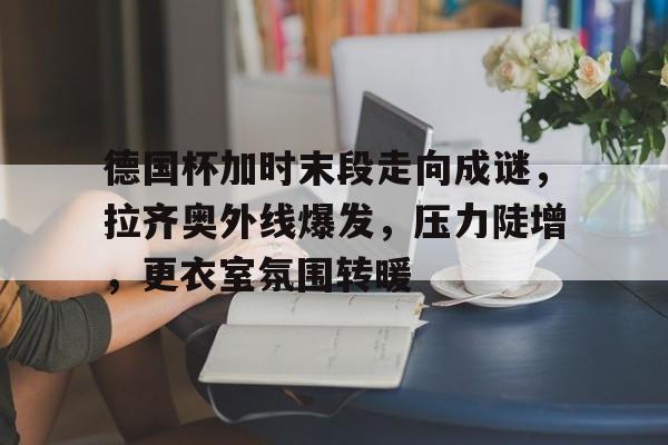 德国杯加时末段走向成谜，拉齐奥外线爆发，压力陡增，更衣室氛围转暖的简单介绍